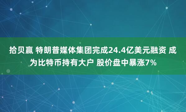 拾贝赢 特朗普媒体集团完成24.4亿美元融资 成为比特币持有大户 股价盘中暴涨7%
