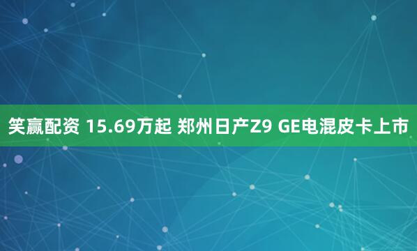 笑赢配资 15.69万起 郑州日产Z9 GE电混皮卡上市