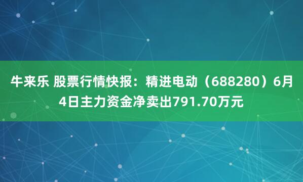 牛来乐 股票行情快报：精进电动（688280）6月4日主力资金净卖出791.70万元