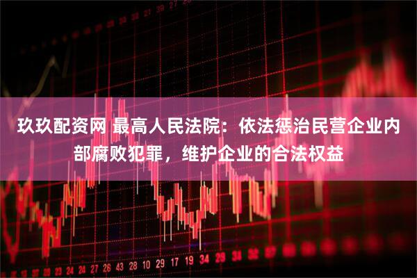 玖玖配资网 最高人民法院：依法惩治民营企业内部腐败犯罪，维护企业的合法权益
