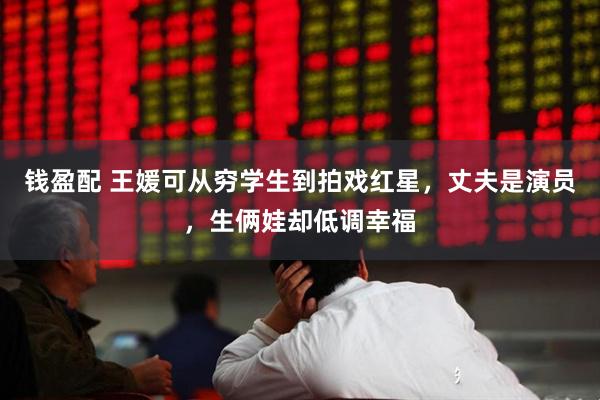 钱盈配 王媛可从穷学生到拍戏红星，丈夫是演员，生俩娃却低调幸福