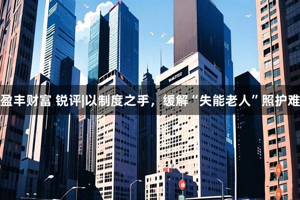 盈丰财富 锐评|以制度之手，缓解“失能老人”照护难