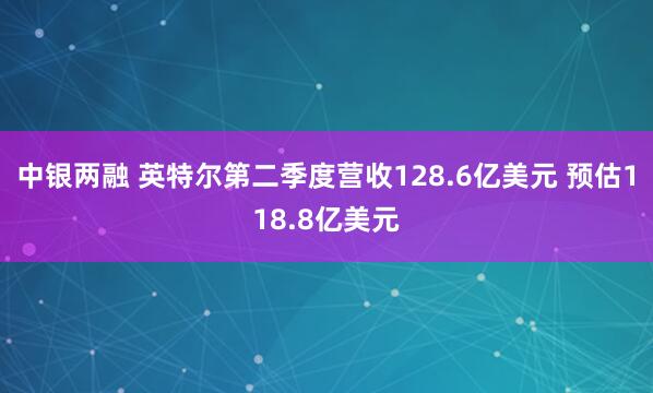 中银两融 英特尔第二季度营收128.6亿美元 预估118.8亿美元