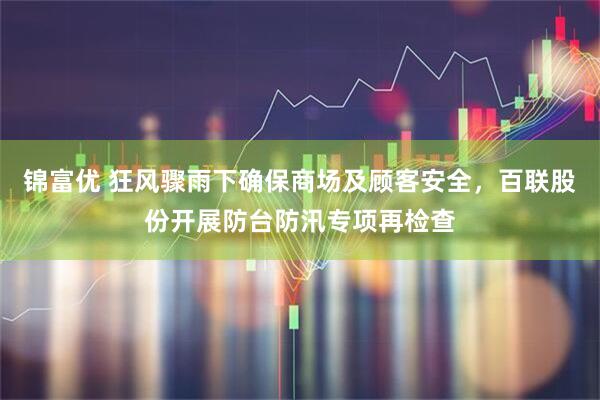 锦富优 狂风骤雨下确保商场及顾客安全，百联股份开展防台防汛专项再检查