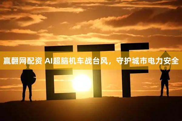 赢翻网配资 AI超脑机车战台风，守护城市电力安全