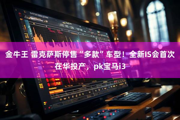 金牛王 雷克萨斯停售“多款”车型！全新IS会首次在华投产，pk宝马i3