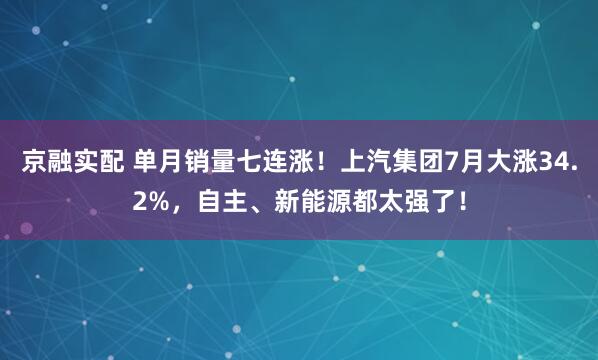 京融实配 单月销量七连涨！上汽集团7月大涨34.2%，自主、新能源都太强了！