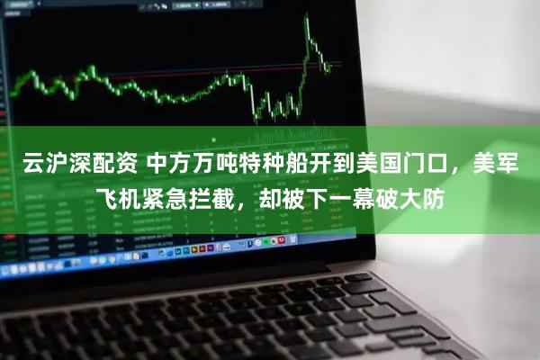 云沪深配资 中方万吨特种船开到美国门口，美军飞机紧急拦截，却被下一幕破大防