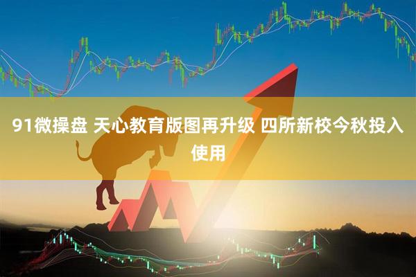 91微操盘 天心教育版图再升级 四所新校今秋投入使用