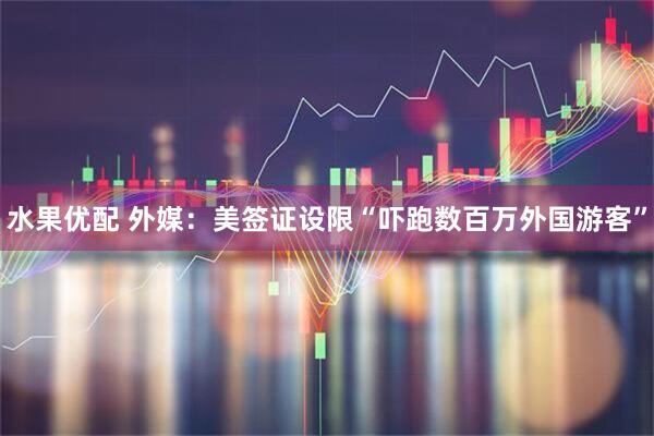 水果优配 外媒：美签证设限“吓跑数百万外国游客”