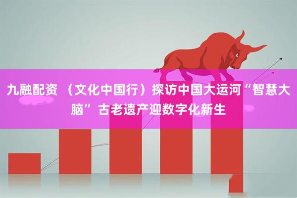 九融配资 （文化中国行）探访中国大运河“智慧大脑” 古老遗产迎数字化新生