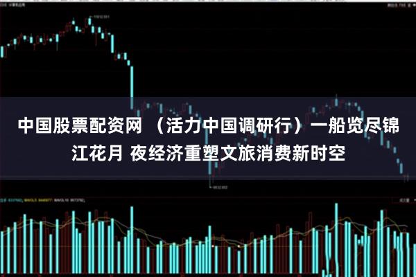 中国股票配资网 （活力中国调研行）一船览尽锦江花月 夜经济重塑文旅消费新时空