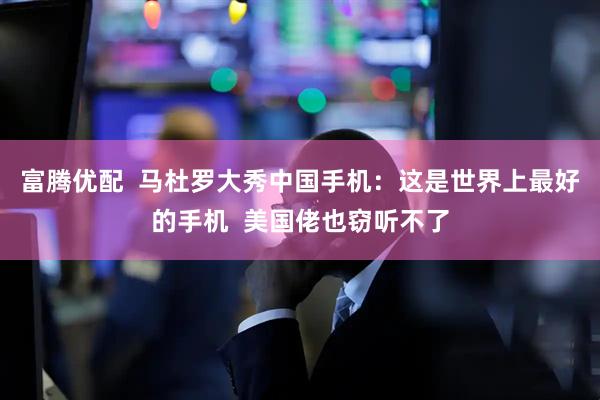 富腾优配  马杜罗大秀中国手机：这是世界上最好的手机  美国佬也窃听不了