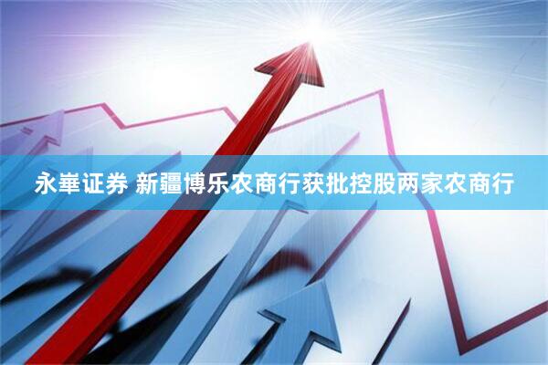 永崋证券 新疆博乐农商行获批控股两家农商行