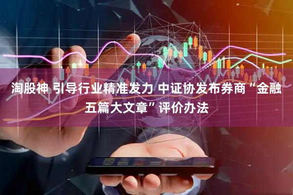淘股神 引导行业精准发力 中证协发布券商“金融五篇大文章”评价办法