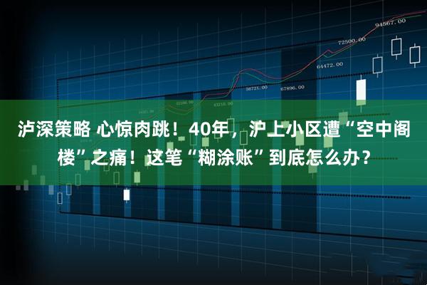 泸深策略 心惊肉跳！40年，沪上小区遭“空中阁楼”之痛！这笔“糊涂账”到底怎么办？