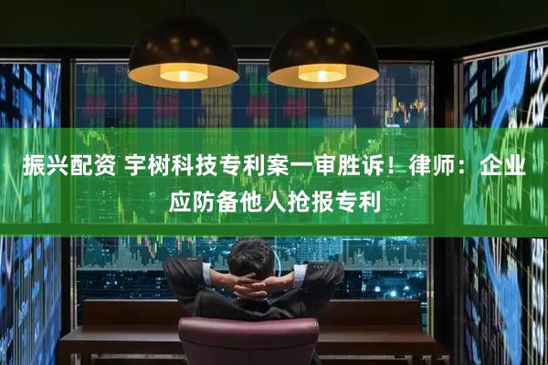 振兴配资 宇树科技专利案一审胜诉！律师：企业应防备他人抢报专利