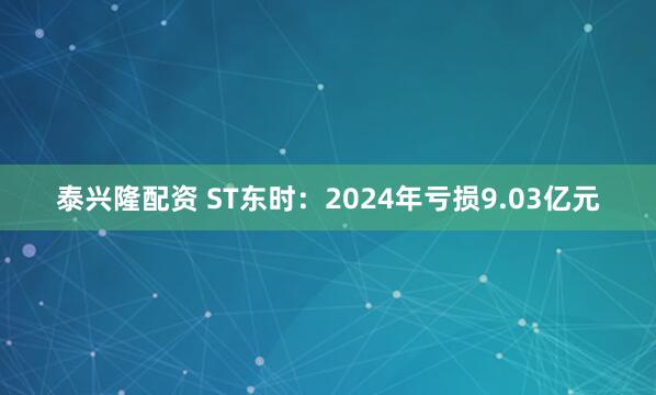 泰兴隆配资 ST东时：2024年亏损9.03亿元