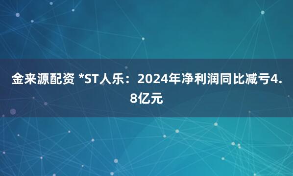 金来源配资 *ST人乐：2024年净利润同比减亏4.8亿元