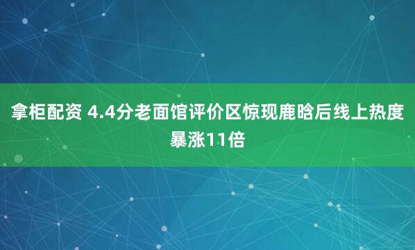 拿柜配资 4.4分老面馆评价区惊现鹿晗后线上热度暴涨11倍