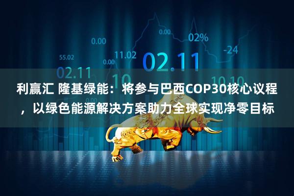 利赢汇 隆基绿能：将参与巴西COP30核心议程，以绿色能源解决方案助力全球实现净零目标