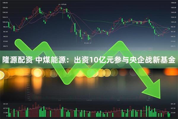 隆源配资 中煤能源：出资10亿元参与央企战新基金