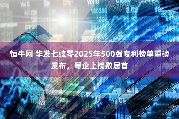 恒牛网 华发七弦琴2025年500强专利榜单重磅发布，粤企上榜数居首