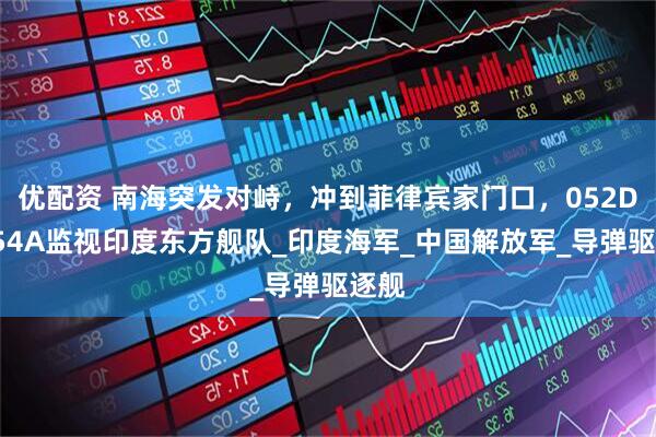 优配资 南海突发对峙，冲到菲律宾家门口，052D和054A监视印度东方舰队_印度海军_中国解放军_导弹驱逐舰
