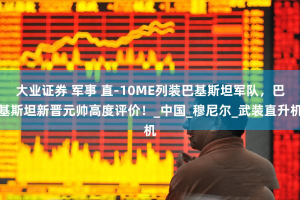 大业证券 军事 直-10ME列装巴基斯坦军队，巴基斯坦新晋元帅高度评价！_中国_穆尼尔_武装直升机